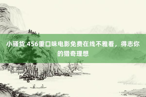 小骚货 456重口味电影免费在线不雅看，得志你的猎奇理想