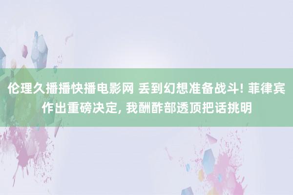 伦理久播播快播电影网 丢到幻想准备战斗! 菲律宾作出重磅决定， 我酬酢部透顶把话挑明