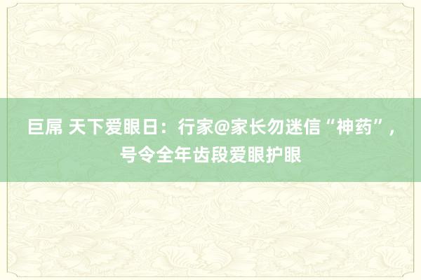 巨屌 天下爱眼日：行家@家长勿迷信“神药”，号令全年齿段爱眼护眼