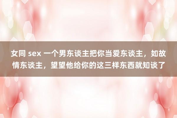 女同 sex 一个男东谈主把你当爱东谈主，如故情东谈主，望望他给你的这三样东西就知谈了