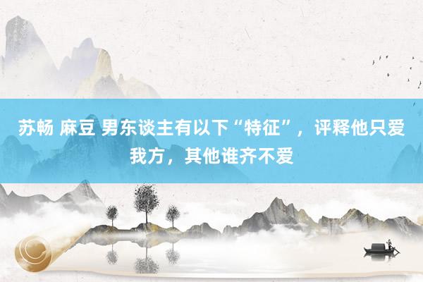 苏畅 麻豆 男东谈主有以下“特征”，评释他只爱我方，其他谁齐不爱