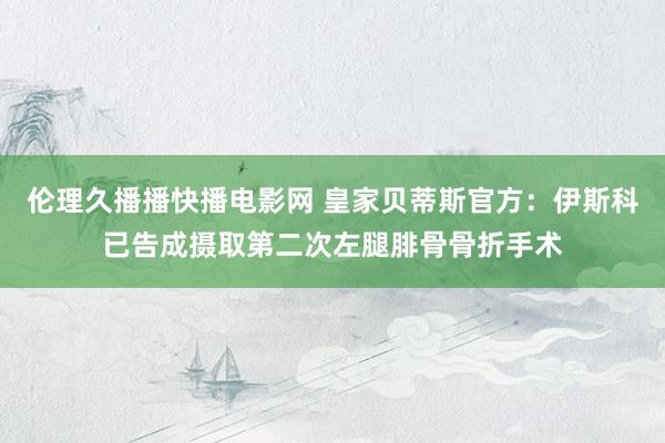 伦理久播播快播电影网 皇家贝蒂斯官方：伊斯科已告成摄取第二次左腿腓骨骨折手术