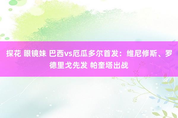 探花 眼镜妹 巴西vs厄瓜多尔首发：维尼修斯、罗德里戈先发 帕奎塔出战