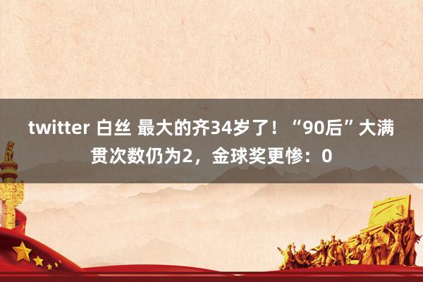 twitter 白丝 最大的齐34岁了！“90后”大满贯次数仍为2，金球奖更惨：0