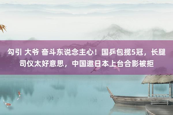 勾引 大爷 奋斗东说念主心！国乒包揽5冠，长腿司仪太好意思，中国邀日本上台合影被拒