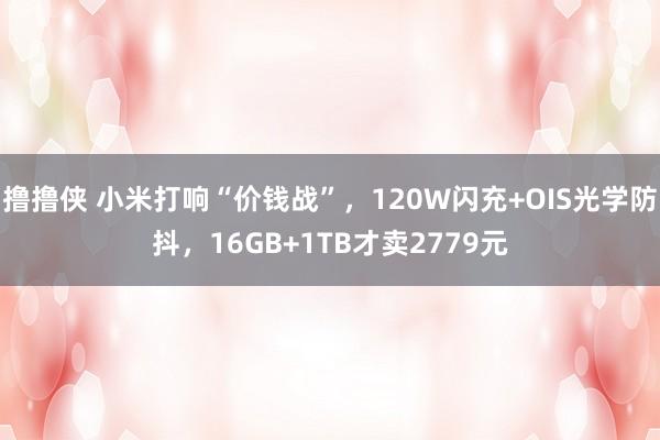 撸撸侠 小米打响“价钱战”，120W闪充+OIS光学防抖，16GB+1TB才卖2779元