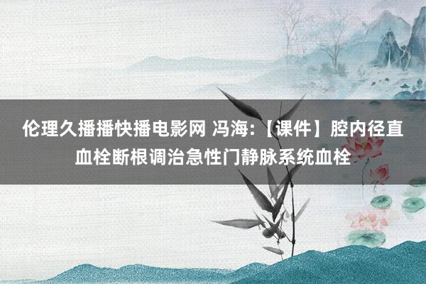 伦理久播播快播电影网 冯海:【课件】腔内径直血栓断根调治急性门静脉系统血栓