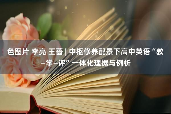 色图片 李亮 王蔷 | 中枢修养配景下高中英语“教—学—评”一体化理据与例析