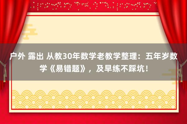 户外 露出 从教30年数学老教学整理：五年岁数学《易错题》，及早练不踩坑！