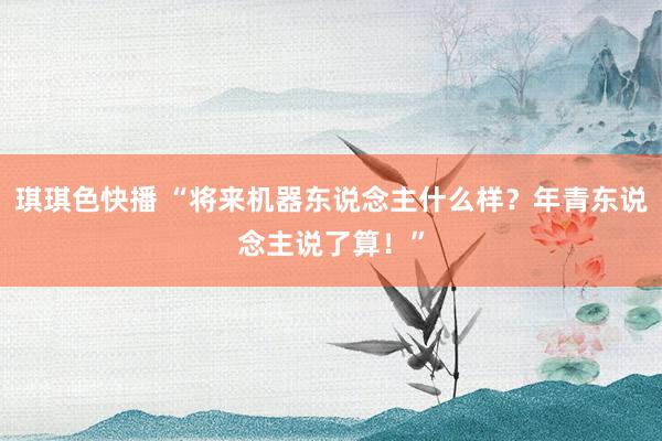 琪琪色快播 “将来机器东说念主什么样？年青东说念主说了算！”