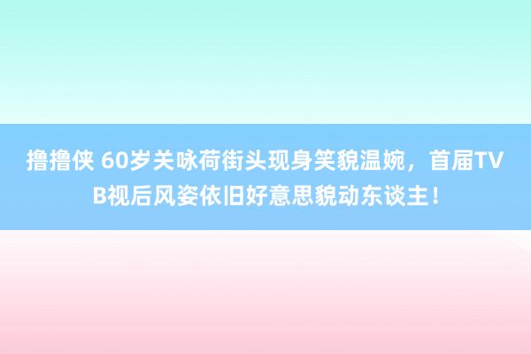 撸撸侠 60岁关咏荷街头现身笑貌温婉，首届TVB视后风姿依旧好意思貌动东谈主！