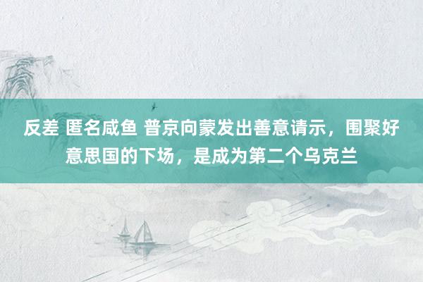 反差 匿名咸鱼 普京向蒙发出善意请示，围聚好意思国的下场，是成为第二个乌克兰