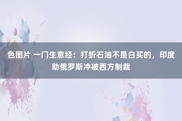 色图片 一门生意经：打折石油不是白买的，印度助俄罗斯冲破西方制裁