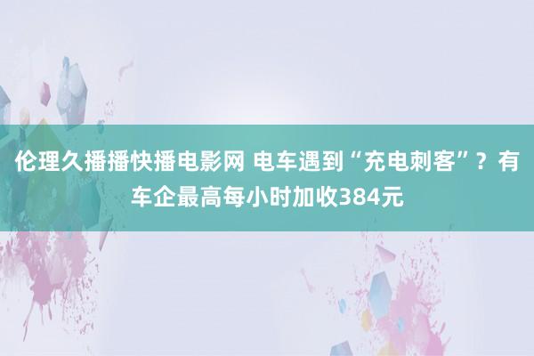 伦理久播播快播电影网 电车遇到“充电刺客”？有车企最高每小时加收384元