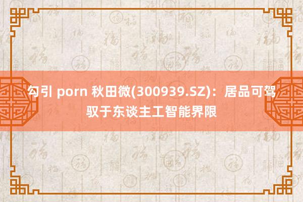 勾引 porn 秋田微(300939.SZ)：居品可驾驭于东谈主工智能界限