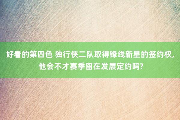 好看的第四色 独行侠二队取得锋线新星的签约权， 他会不才赛季留在发展定约吗?