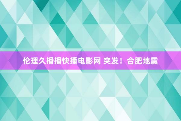 伦理久播播快播电影网 突发！合肥地震