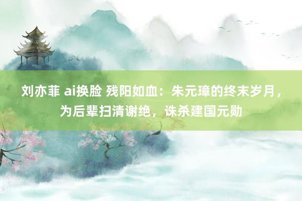 刘亦菲 ai换脸 残阳如血：朱元璋的终末岁月，为后辈扫清谢绝，诛杀建国元勋