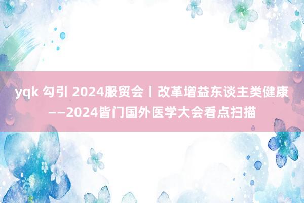 yqk 勾引 2024服贸会丨改革增益东谈主类健康——2024皆门国外医学大会看点扫描