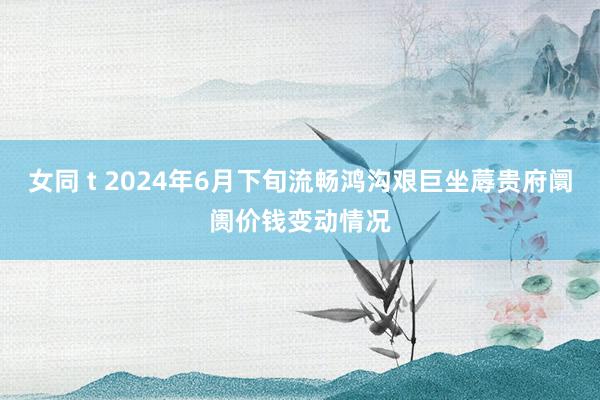 女同 t 2024年6月下旬流畅鸿沟艰巨坐蓐贵府阛阓价钱变动情况