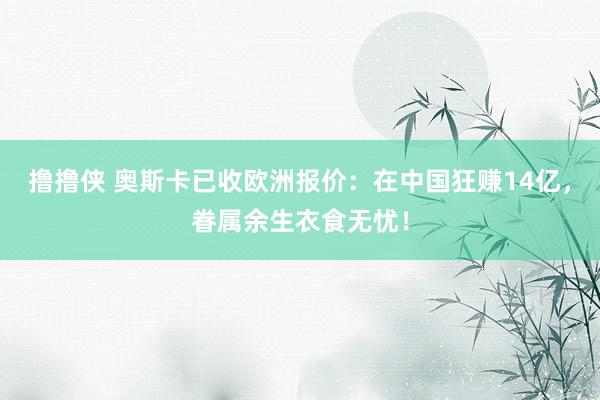 撸撸侠 奥斯卡已收欧洲报价：在中国狂赚14亿，眷属余生衣食无忧！