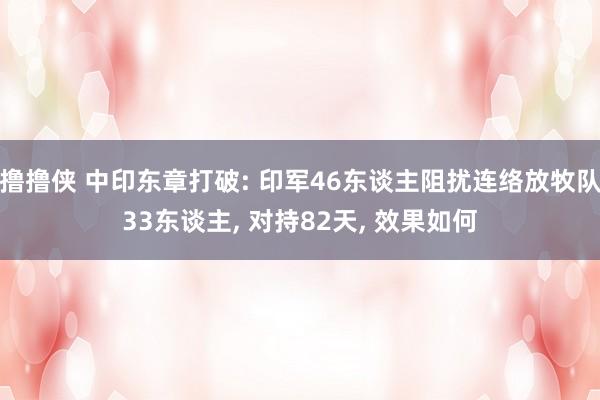 撸撸侠 中印东章打破: 印军46东谈主阻扰连络放牧队33东谈主， 对持82天， 效果如何