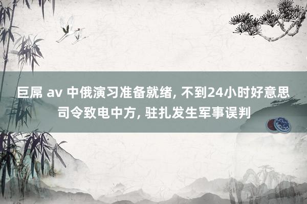 巨屌 av 中俄演习准备就绪， 不到24小时好意思司令致电中方， 驻扎发生军事误判