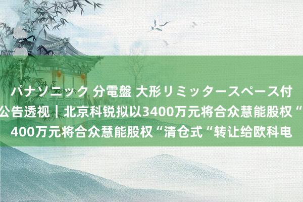 パナソニック 分電盤 大形リミッタースペース付 露出・半埋込両用形 公告透视｜北京科锐拟以3400万元将合众慧能股权“清仓式“转让给欧科电