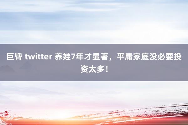 巨臀 twitter 养娃7年才显著，平庸家庭没必要投资太多！