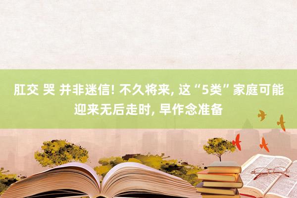 肛交 哭 并非迷信! 不久将来， 这“5类”家庭可能迎来无后走时， 早作念准备