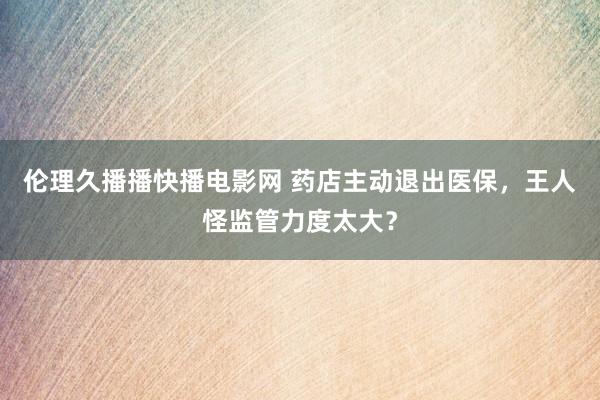 伦理久播播快播电影网 药店主动退出医保，王人怪监管力度太大？