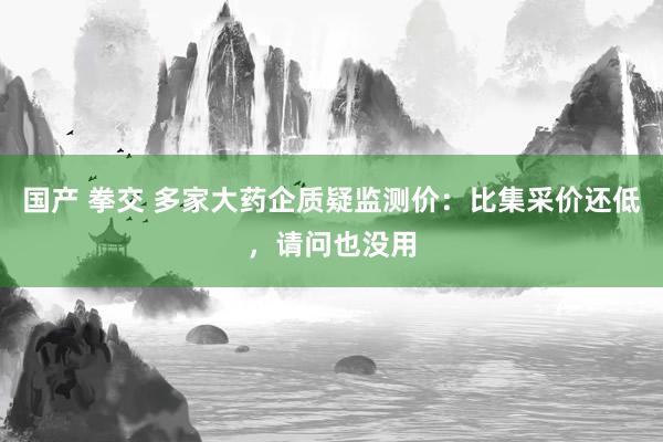 国产 拳交 多家大药企质疑监测价：比集采价还低，请问也没用