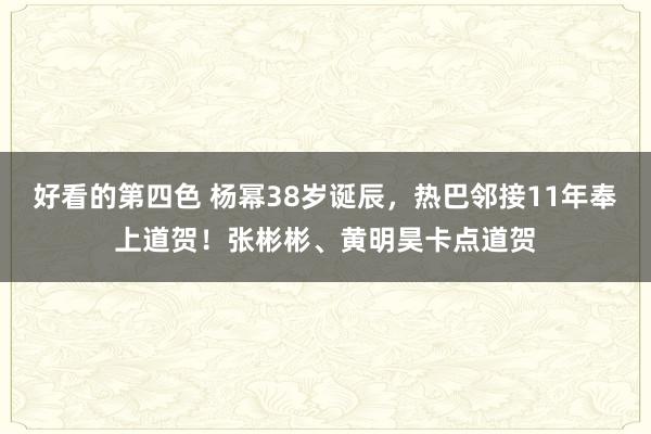 好看的第四色 杨幂38岁诞辰，热巴邻接11年奉上道贺！张彬彬、黄明昊卡点道贺