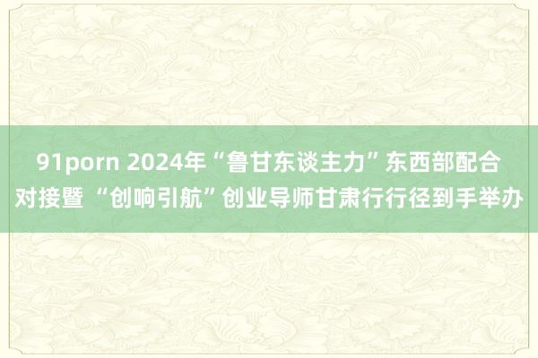 91porn 2024年“鲁甘东谈主力”东西部配合对接暨 “创响引航”创业导师甘肃行行径到手举办