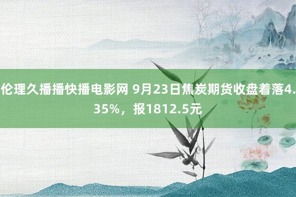 伦理久播播快播电影网 9月23日焦炭期货收盘着落4.35%，报1812.5元