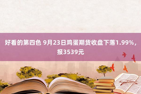 好看的第四色 9月23日鸡蛋期货收盘下落1.99%，报3539元