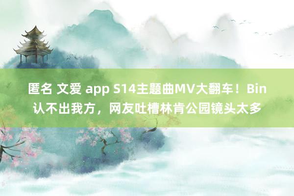 匿名 文爱 app S14主题曲MV大翻车！Bin认不出我方，网友吐槽林肯公园镜头太多