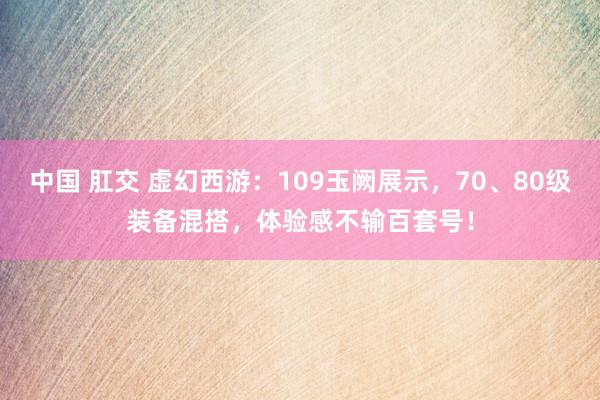 中国 肛交 虚幻西游：109玉阙展示，70、80级装备混搭，体验感不输百套号！