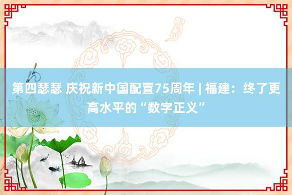 第四瑟瑟 庆祝新中国配置75周年 | 福建：终了更高水平的“数字正义”