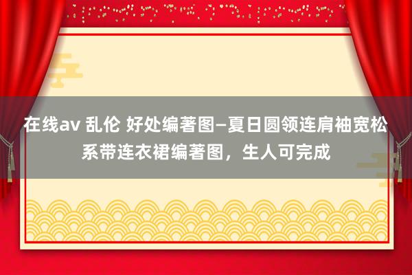 在线av 乱伦 好处编著图—夏日圆领连肩袖宽松系带连衣裙编著图，生人可完成