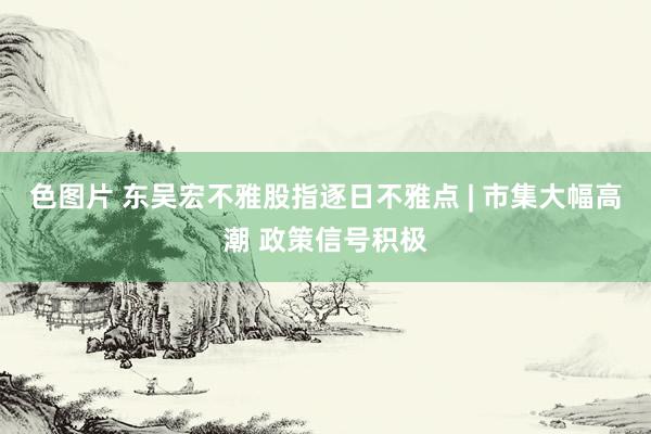 色图片 东吴宏不雅股指逐日不雅点 | 市集大幅高潮 政策信号积极