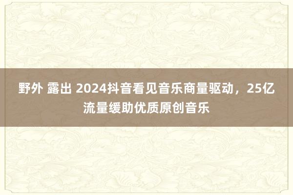 野外 露出 2024抖音看见音乐商量驱动，25亿流量缓助优质原创音乐