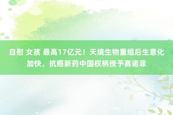 自慰 女孩 最高17亿元！天境生物重组后生意化加快，抗癌新药中国权柄授予赛诺菲