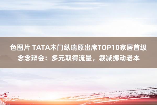 色图片 TATA木门纵瑞原出席TOP10家居首级念念辩会：多元取得流量，裁减挪动老本