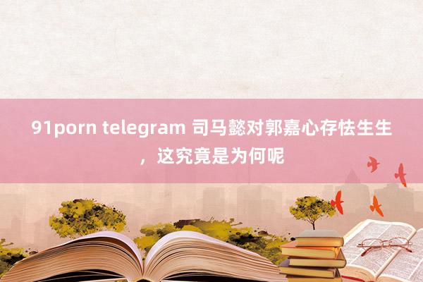 91porn telegram 司马懿对郭嘉心存怯生生，这究竟是为何呢