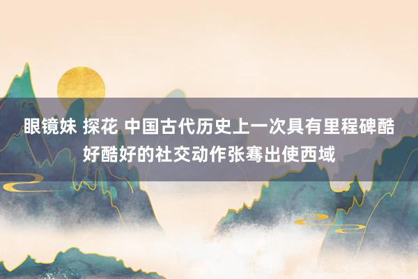 眼镜妹 探花 中国古代历史上一次具有里程碑酷好酷好的社交动作张骞出使西域