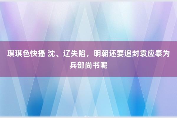 琪琪色快播 沈、辽失陷，明朝还要追封袁应泰为兵部尚书呢