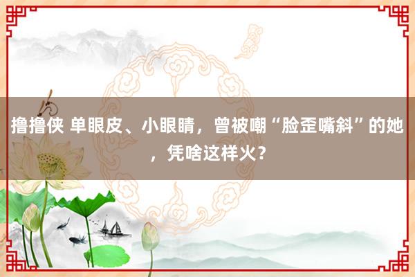 撸撸侠 单眼皮、小眼睛，曾被嘲“脸歪嘴斜”的她，凭啥这样火？