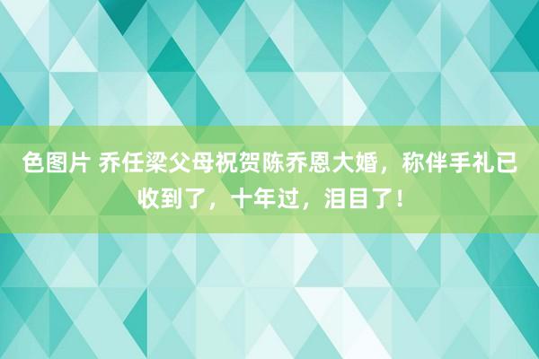 色图片 乔任梁父母祝贺陈乔恩大婚，称伴手礼已收到了，十年过，泪目了！