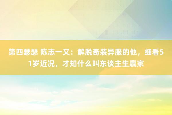 第四瑟瑟 陈志一又：解脱奇装异服的他，细看51岁近况，才知什么叫东谈主生赢家